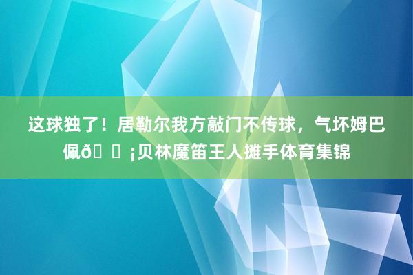 这球独了！居勒尔我方敲门不传球，气坏姆巴佩😡贝林魔笛王人摊手体育集锦