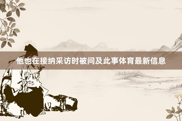 他也在接纳采访时被问及此事体育最新信息