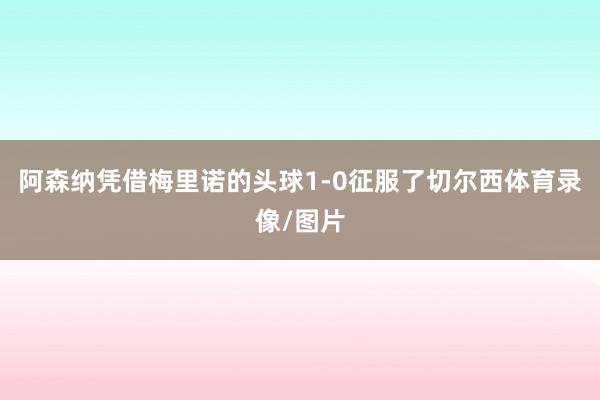 阿森纳凭借梅里诺的头球1-0征服了切尔西体育录像/图片