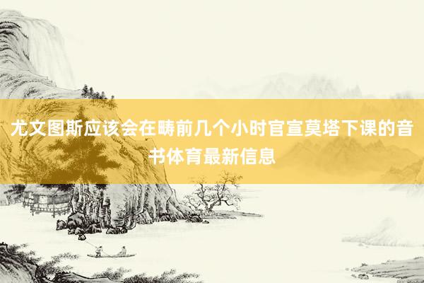 尤文图斯应该会在畴前几个小时官宣莫塔下课的音书体育最新信息