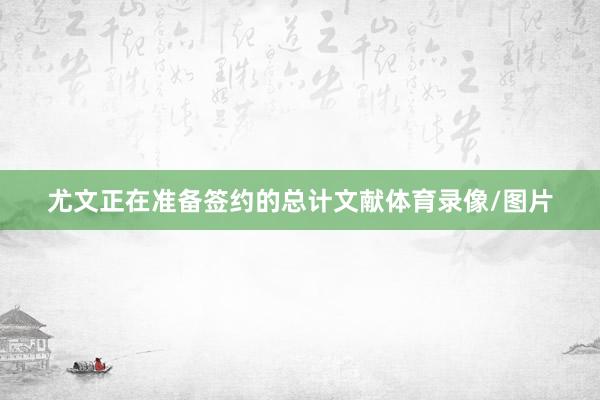 尤文正在准备签约的总计文献体育录像/图片