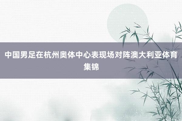 中国男足在杭州奥体中心表现场对阵澳大利亚体育集锦