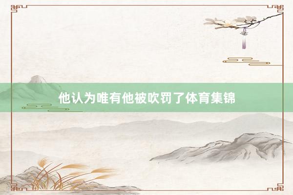 他认为唯有他被吹罚了体育集锦