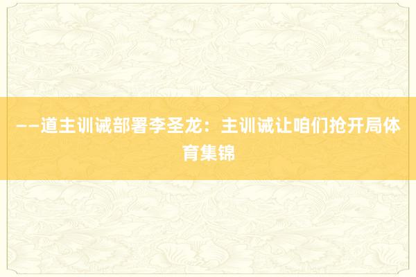 ——道主训诫部署李圣龙：主训诫让咱们抢开局体育集锦