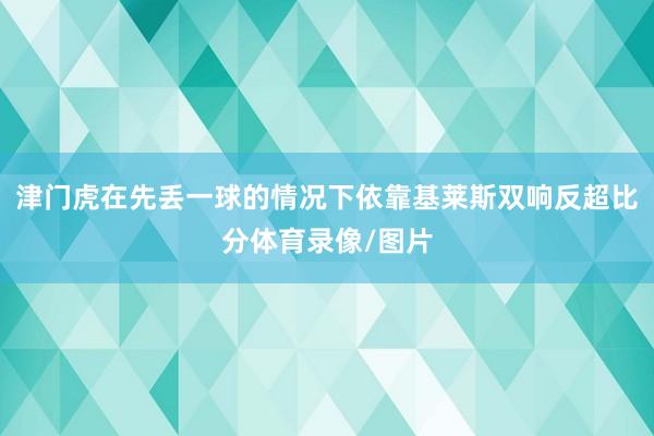 津门虎在先丢一球的情况下依靠基莱斯双响反超比分体育录像/图片