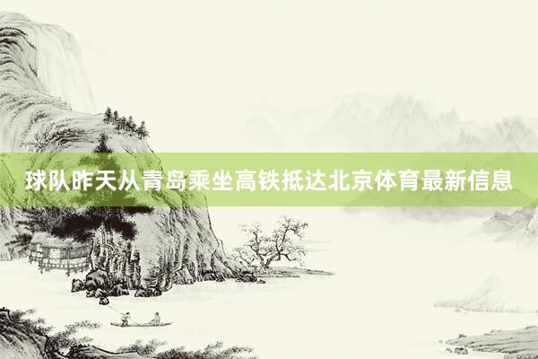 球队昨天从青岛乘坐高铁抵达北京体育最新信息