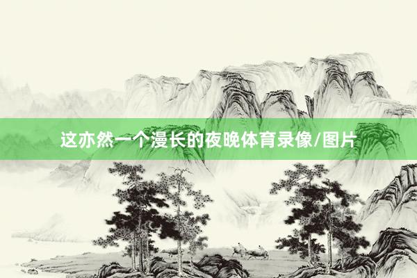 这亦然一个漫长的夜晚体育录像/图片