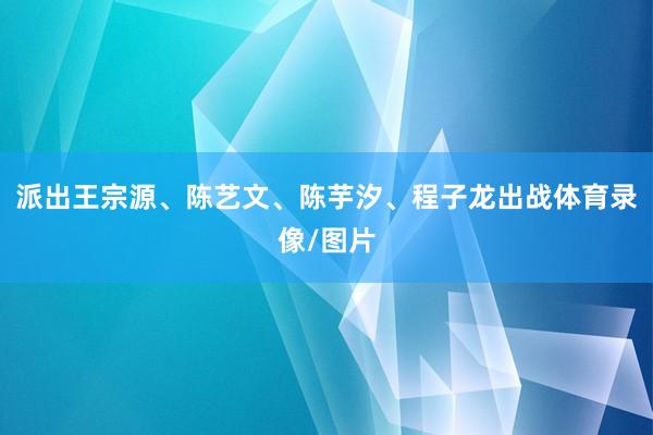 派出王宗源、陈艺文、陈芋汐、程子龙出战体育录像/图片