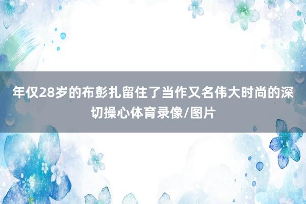 年仅28岁的布彭扎留住了当作又名伟大时尚的深切操心体育录像/图片