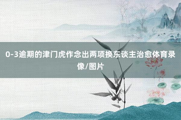 0-3逾期的津门虎作念出两项换东谈主治愈体育录像/图片