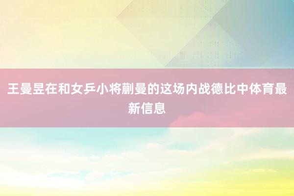 王曼昱在和女乒小将蒯曼的这场内战德比中体育最新信息