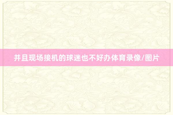 并且现场接机的球迷也不好办体育录像/图片