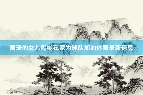 周琦的女儿糊糊在家为球队加油体育最新信息