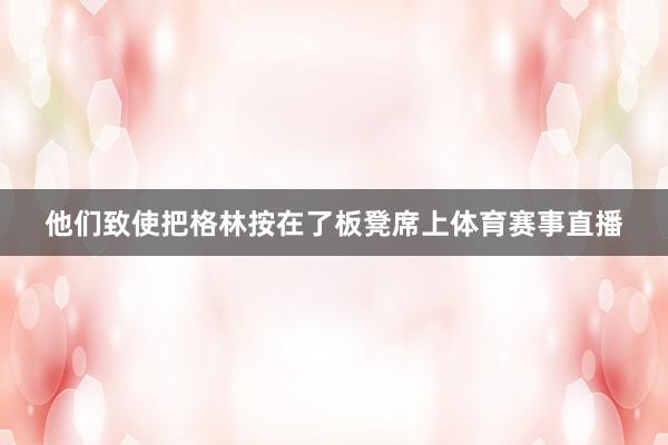 他们致使把格林按在了板凳席上体育赛事直播