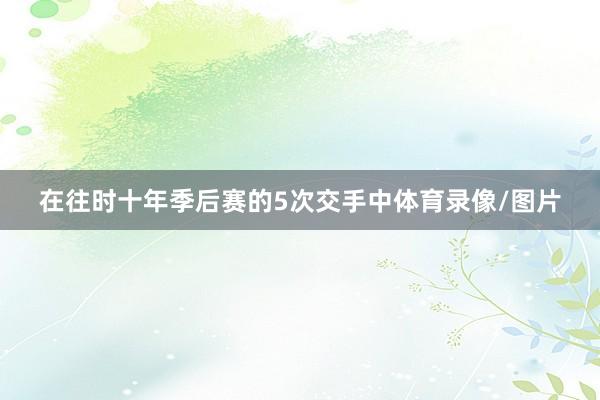 在往时十年季后赛的5次交手中体育录像/图片