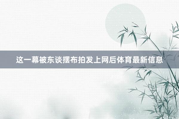 这一幕被东谈摆布拍发上网后体育最新信息