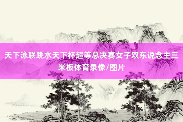 天下泳联跳水天下杯超等总决赛女子双东说念主三米板体育录像/图片