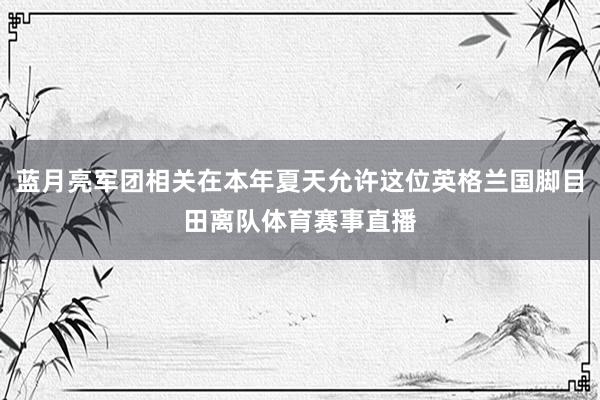 蓝月亮军团相关在本年夏天允许这位英格兰国脚目田离队体育赛事直播