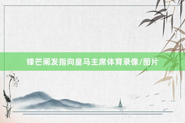锋芒阐发指向皇马主席体育录像/图片