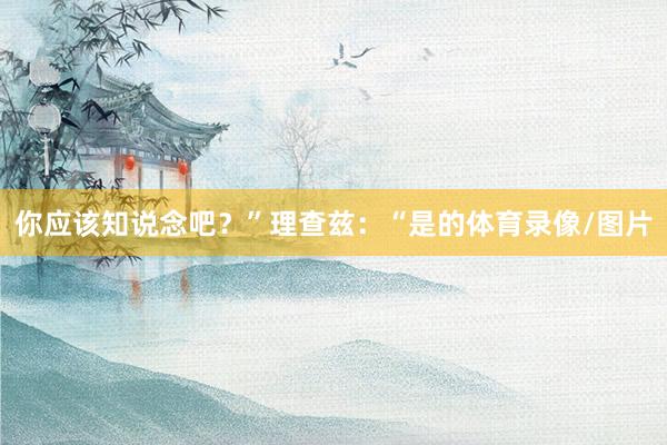 你应该知说念吧？”理查兹：“是的体育录像/图片