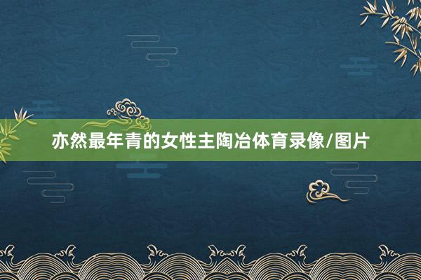 亦然最年青的女性主陶冶体育录像/图片