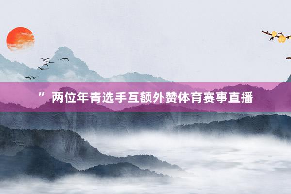 ” 两位年青选手互额外赞体育赛事直播