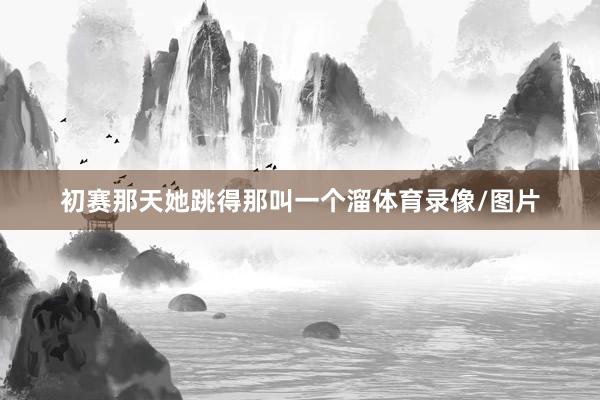 初赛那天她跳得那叫一个溜体育录像/图片