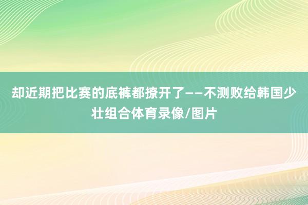 却近期把比赛的底裤都撩开了——不测败给韩国少壮组合体育录像/图片