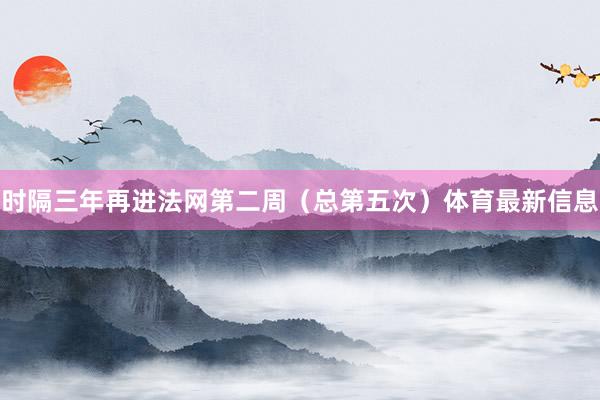 时隔三年再进法网第二周（总第五次）体育最新信息