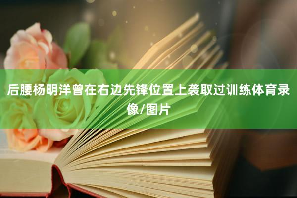 后腰杨明洋曾在右边先锋位置上袭取过训练体育录像/图片