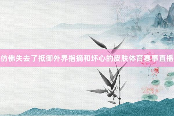 仿佛失去了抵御外界指摘和坏心的皮肤体育赛事直播