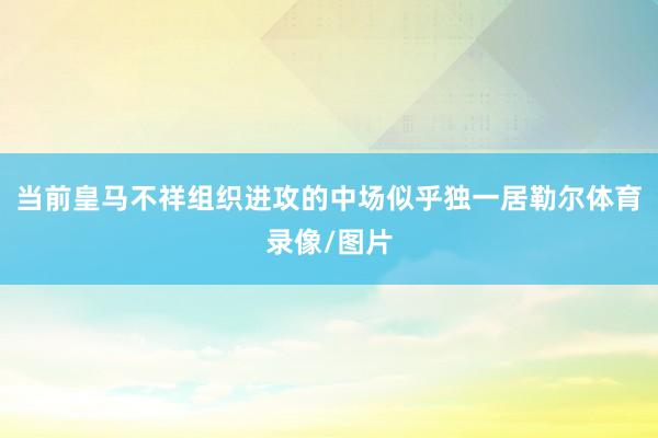当前皇马不祥组织进攻的中场似乎独一居勒尔体育录像/图片