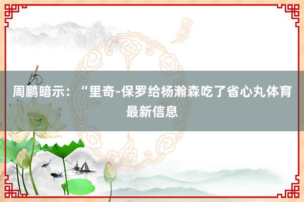 周鹏暗示:“里奇-保罗给杨瀚森吃了省心丸体育最新信息