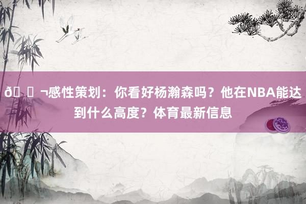 💬感性策划：你看好杨瀚森吗？他在NBA能达到什么高度？体育最新信息