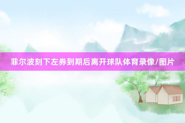 菲尔波刻下左券到期后离开球队体育录像/图片