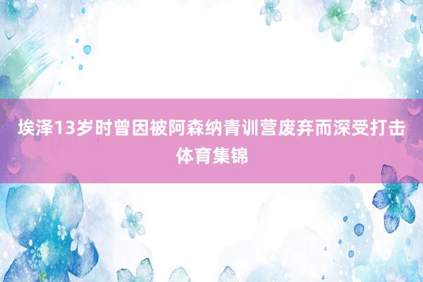 埃泽13岁时曾因被阿森纳青训营废弃而深受打击体育集锦