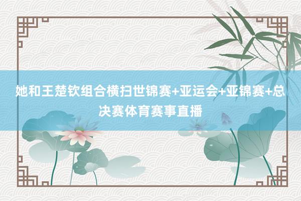 她和王楚钦组合横扫世锦赛+亚运会+亚锦赛+总决赛体育赛事直播