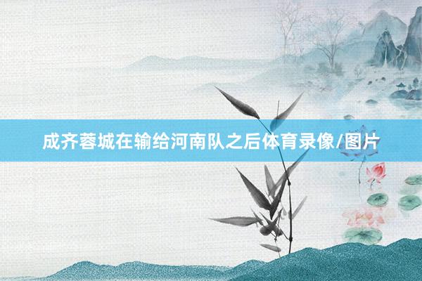 成齐蓉城在输给河南队之后体育录像/图片