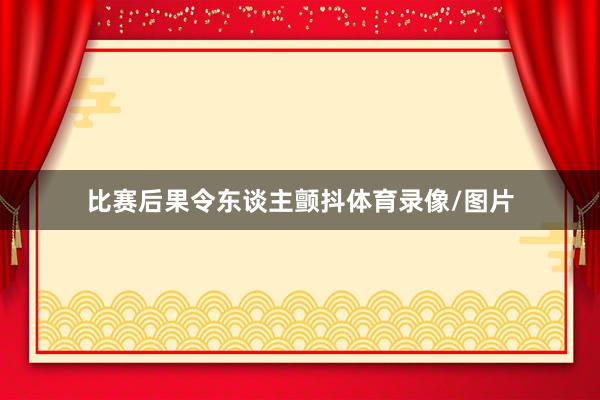 比赛后果令东谈主颤抖体育录像/图片