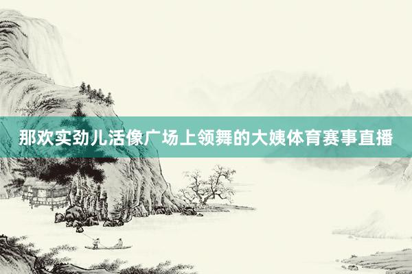 那欢实劲儿活像广场上领舞的大姨体育赛事直播