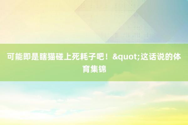 可能即是瞎猫碰上死耗子吧!"这话说的体育集锦