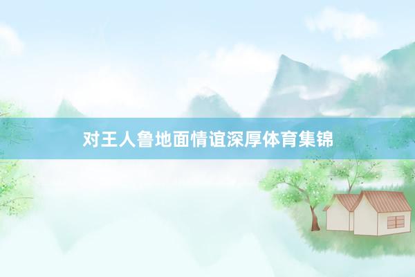 对王人鲁地面情谊深厚体育集锦