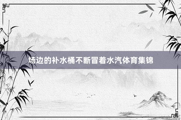 场边的补水桶不断冒着水汽体育集锦