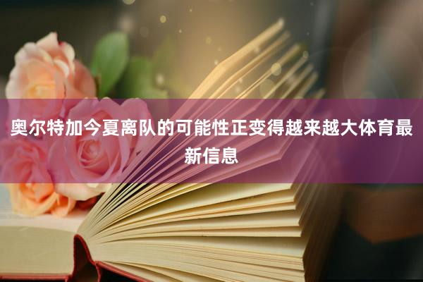 奥尔特加今夏离队的可能性正变得越来越大体育最新信息