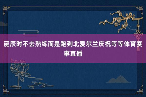 诞辰时不去熟练而是跑到北爱尔兰庆祝等等体育赛事直播