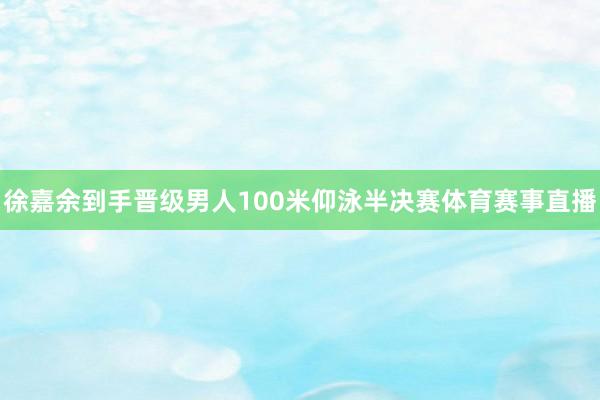 徐嘉余到手晋级男人100米仰泳半决赛体育赛事直播
