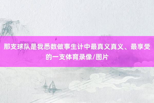 那支球队是我悉数做事生计中最真义真义、最享受的一支体育录像/图片