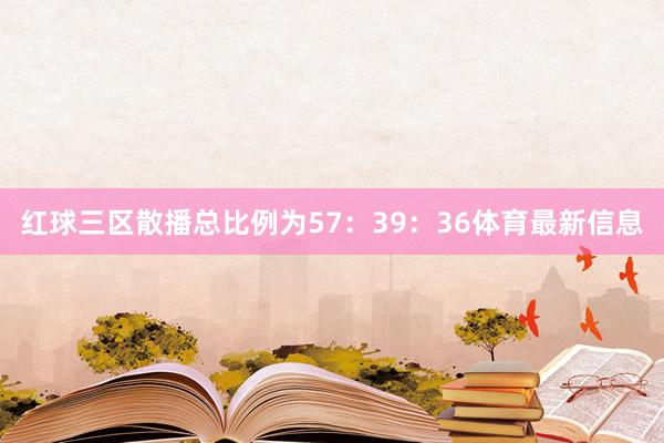 红球三区散播总比例为57：39：36体育最新信息