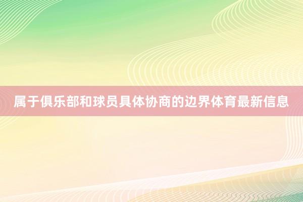 属于俱乐部和球员具体协商的边界体育最新信息