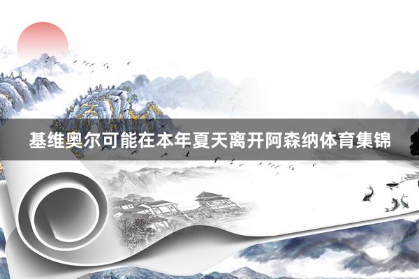 基维奥尔可能在本年夏天离开阿森纳体育集锦